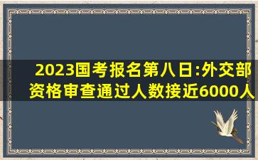 2023国考报名第八日:外交部资格审查通过人数接近6000人