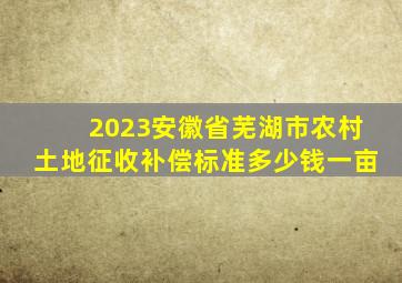 2023安徽省芜湖市农村土地征收补偿标准多少钱一亩