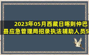 2023年05月西藏日喀则仲巴县应急管理局招录执法辅助人员5人笔试题...