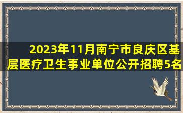 2023年11月南宁市良庆区基层医疗卫生事业单位公开招聘5名工作人员...