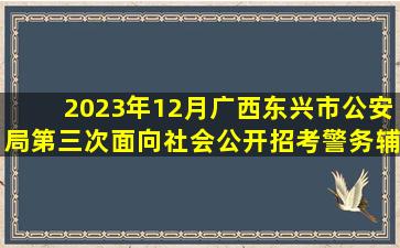2023年12月广西东兴市公安局第三次面向社会公开招考警务辅助人员...