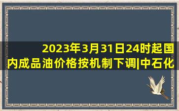 2023年3月31日24时起国内成品油价格按机制下调|中石化|原油|国际油价|...