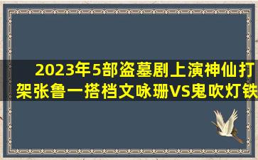 2023年5部盗墓剧上演神仙打架,张鲁一搭档文咏珊VS鬼吹灯铁三角