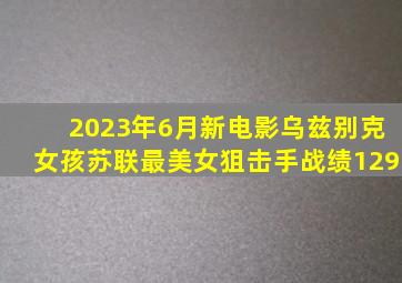 2023年6月新电影《乌兹别克女孩》苏联最美女狙击手战绩129