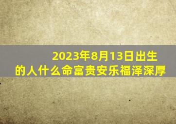 2023年8月13日出生的人什么命富贵安乐福泽深厚(