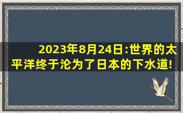 2023年8月24日:世界的太平洋,终于沦为了日本的下水道! 