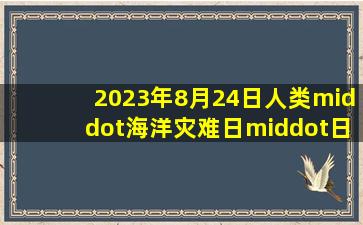 2023年8月24日人类·海洋灾难日·日本正式向太平洋倾倒核污染水