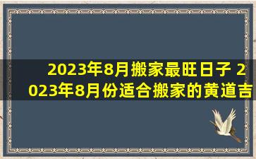2023年8月搬家最旺日子 2023年8月份适合搬家的黄道吉日有哪些?