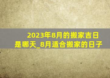 2023年8月的搬家吉日是哪天_8月适合搬家的日子