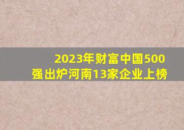 2023年《财富》中国500强出炉,河南13家企业上榜