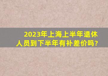 2023年上海上半年退休人员到下半年有补差价吗?