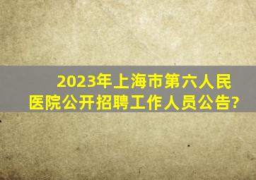 2023年上海市第六人民医院公开招聘工作人员公告?