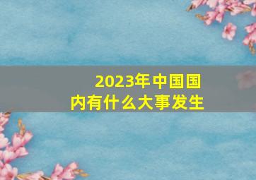 2023年中国国内有什么大事发生(