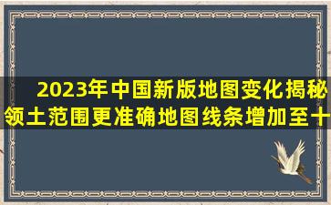 2023年中国新版地图变化揭秘领土范围更准确,地图线条增加至十段...