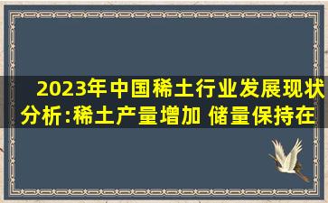 2023年中国稀土行业发展现状分析:稀土产量增加 储量保持在4400万吨...