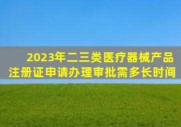 2023年二三类医疗器械产品注册证申请办理审批需多长时间