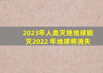 2023年人类灭绝地球毁灭,2022 年地球将消失