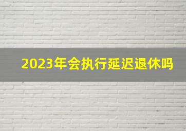 2023年会执行延迟退休吗