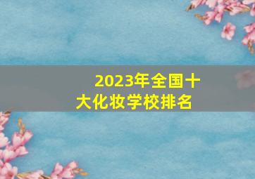 2023年全国十大化妆学校排名 