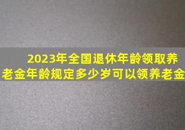 2023年全国退休年龄、领取养老金年龄规定,多少岁可以领养老金