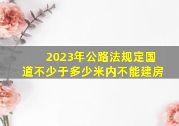 2023年公路法规定国道不少于多少米内不能建房