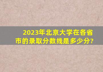 2023年北京大学在各省市的录取分数线是多少分?