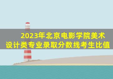 2023年北京电影学院美术设计类专业录取分数线考生比值