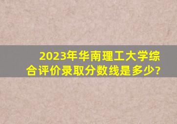 2023年华南理工大学综合评价录取分数线是多少?