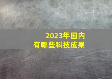 2023年国内有哪些科技成果 