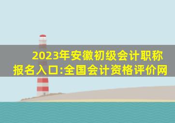 2023年安徽初级会计职称报名入口:全国会计资格评价网