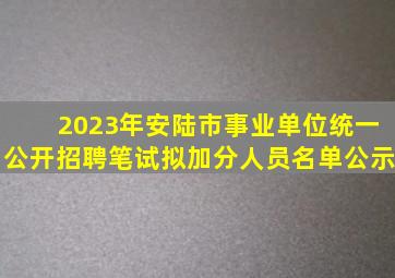 2023年安陆市事业单位统一公开招聘笔试拟加分人员名单公示