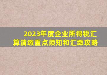 2023年度企业所得税汇算清缴重点须知和汇缴攻略