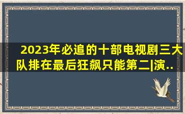 2023年必追的十部电视剧,《三大队》排在最后,《狂飙》只能第二|演...