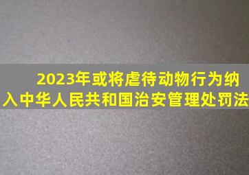 2023年或将虐待动物行为纳入《中华人民共和国治安管理处罚法》