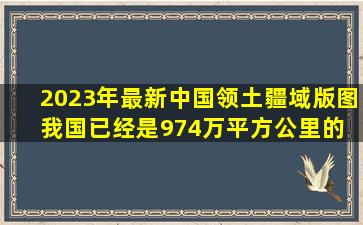 2023年最新中国领土疆域版图。我国已经是974万平方公里的 