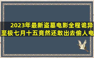 2023年最新盗墓电影,全程诡异至极,七月十五竟然还敢出去偷人电影...