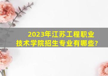 2023年江苏工程职业技术学院招生专业有哪些?