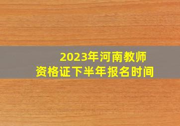 2023年河南教师资格证下半年报名时间
