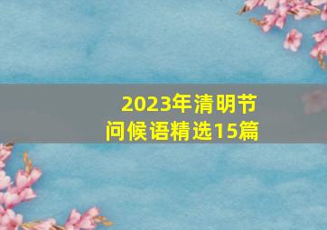 2023年清明节问候语(精选15篇)