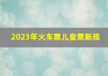 2023年火车票儿童票新规 