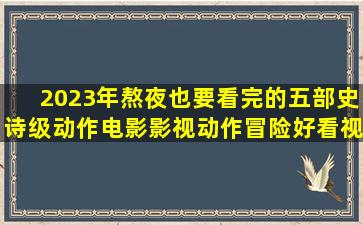 2023年熬夜也要看完的五部史诗级动作电影,影视,动作冒险,好看视频