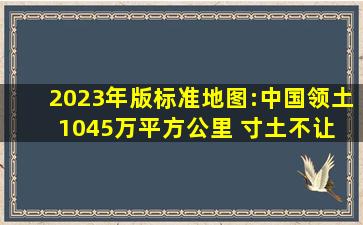 2023年版标准地图:中国领土1045万平方公里 寸土不让 抗议无效