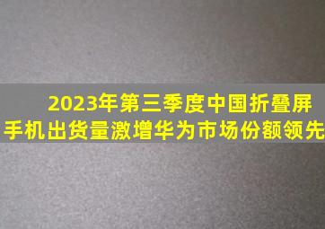 2023年第三季度中国折叠屏手机出货量激增,华为市场份额领先