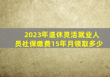 2023年退休,灵活就业人员社保缴费15年,月领取多少