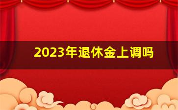 2023年退休金上调吗