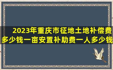 2023年重庆市征地土地补偿费多少钱一亩,安置补助费一人多少钱