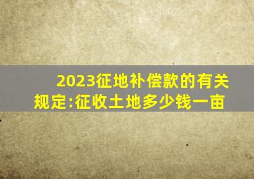 2023征地补偿款的有关规定:征收土地多少钱一亩 