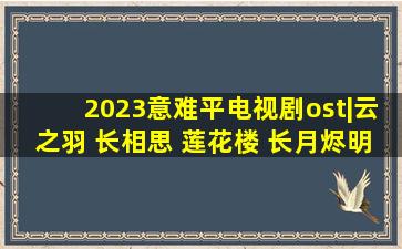 2023意难平电视剧ost|云之羽 长相思 莲花楼 长月烬明精选集