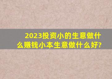 2023投资小的生意做什么赚钱,小本生意做什么好?