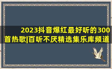 2023抖音爆红最好听的300首热歌|百听不厌精选集乐库频道